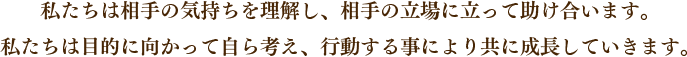 私たちは相手の気持ちを理解し、相手の立場に立って助け合います。私たちは目的に向かって自ら考え、行動する事により共に成長していきます。