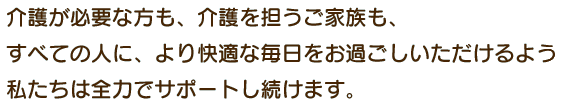 介護が必要な方も、介護を担うご家族も、すべての人に、より快適な毎日をお過ごしいただけるよう私たちは全力でサポートし続けます。